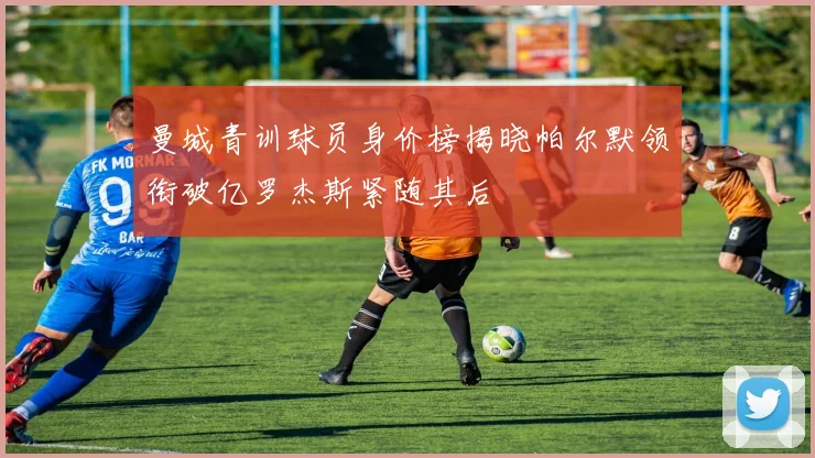 曼城青训球员身价榜揭晓帕尔默领衔破亿罗杰斯紧随其后