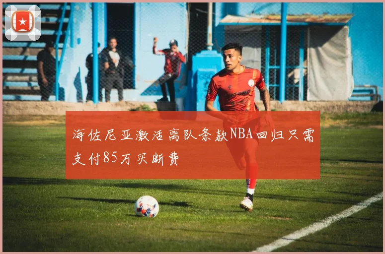 海佐尼亚激活离队条款NBA回归只需支付85万买断费