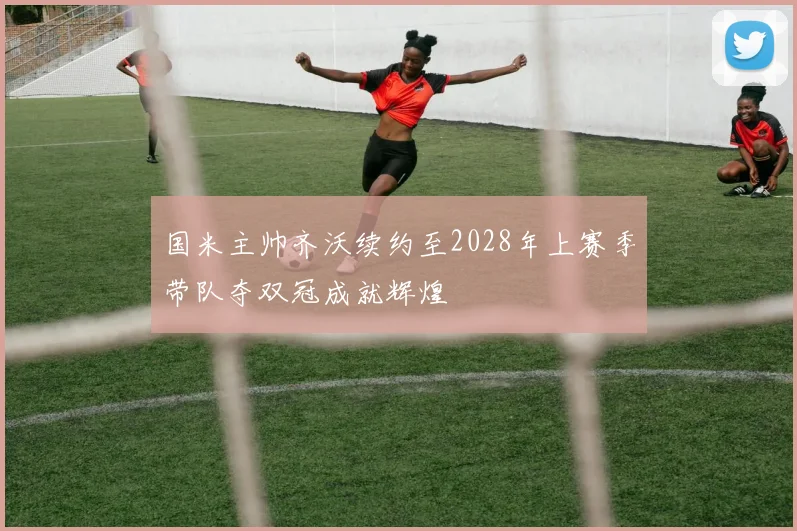 国米主帅齐沃续约至2028年上赛季带队夺双冠成就辉煌