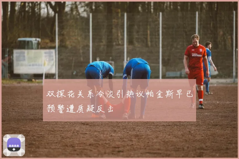 双探花关系冷淡引热议帕金斯早已预警遭质疑反击