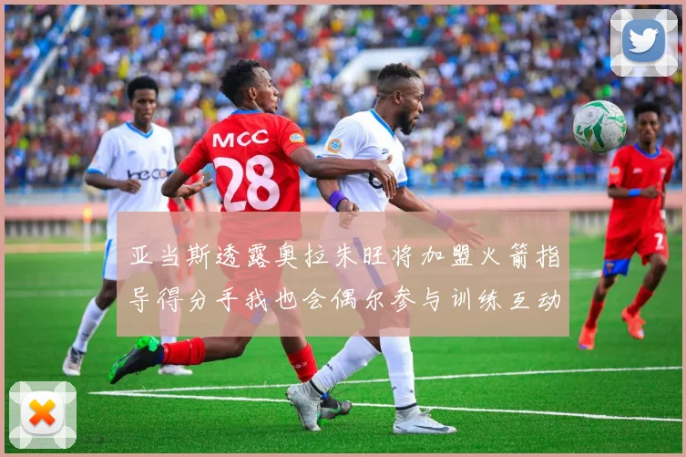 亚当斯透露奥拉朱旺将加盟火箭指导得分手我也会偶尔参与训练互动