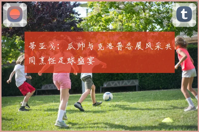 蒂亚戈：瓜帅与克洛普各展风采共同烹饪足球盛宴