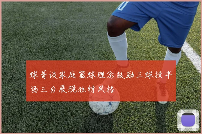 球哥谈家庭篮球理念鼓励三球投半场三分展现独特风格