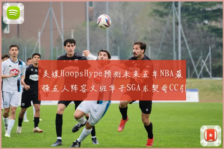美媒HoopsHype预测未来五年NBA最强五人阵容文班华子SGA东契奇CC引发热议