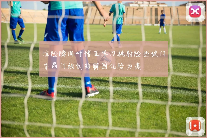 惊险瞬间叶博亚单刀挑射险些破门李昂门线倒钩解围化险为夷