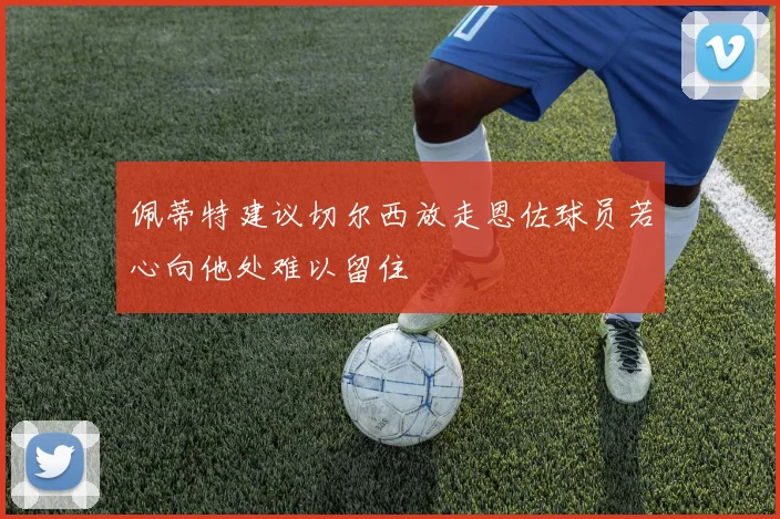 佩蒂特建议切尔西放走恩佐球员若心向他处难以留住