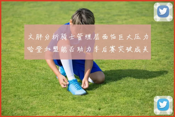 文胖分析骑士管理层面临巨大压力哈登加盟能否助力季后赛突破成关键