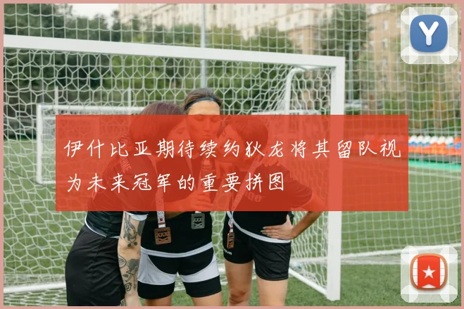伊什比亚期待续约狄龙将其留队视为未来冠军的重要拼图