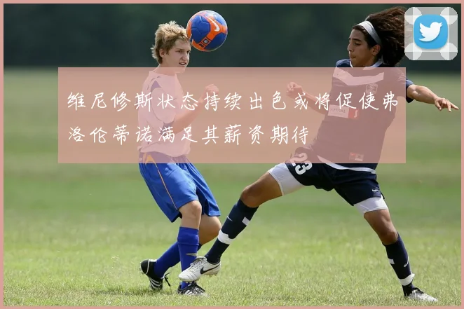 维尼修斯状态持续出色或将促使弗洛伦蒂诺满足其薪资期待