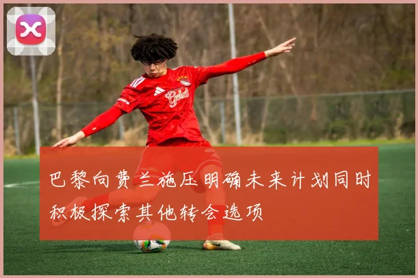 巴黎向费兰施压明确未来计划同时积极探索其他转会选项