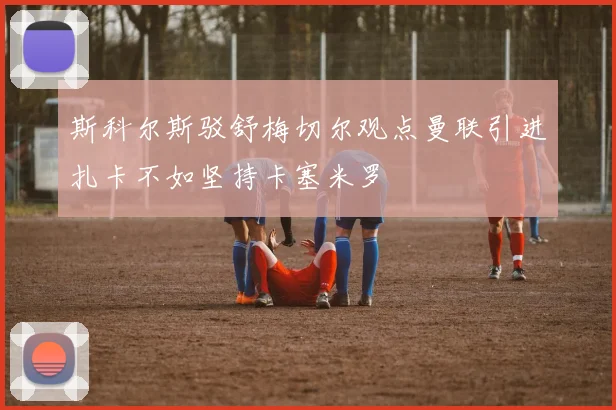 斯科尔斯驳舒梅切尔观点曼联引进扎卡不如坚持卡塞米罗