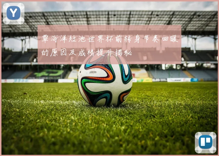 覃海洋短池世界杯前转身节奏回暖的原因及成绩提升揭秘