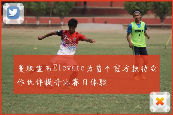 曼联宣布Elevate为首个官方款待合作伙伴提升比赛日体验