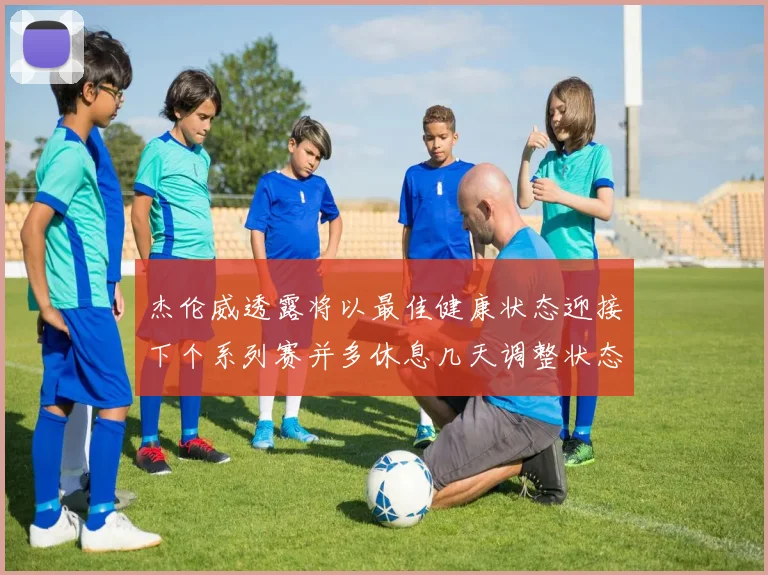 杰伦威透露将以最佳健康状态迎接下个系列赛并多休息几天调整状态