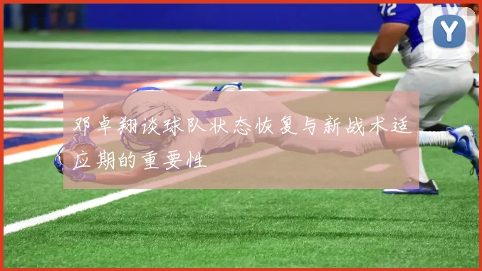 邓卓翔谈球队状态恢复与新战术适应期的重要性