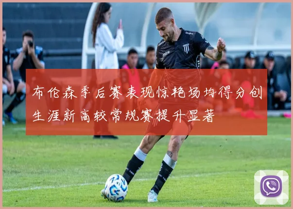布伦森季后赛表现惊艳场均得分创生涯新高较常规赛提升显著