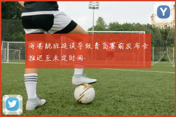 海港航班延误导致青岛赛前发布会推迟至未定时间