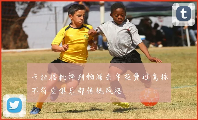 卡拉格批评利物浦去年花费过高称不符合俱乐部传统风格