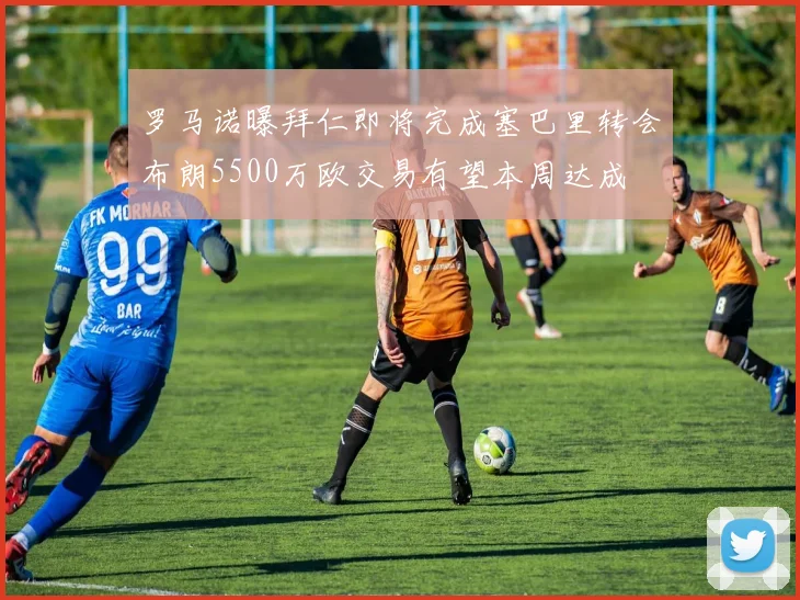罗马诺曝拜仁即将完成塞巴里转会布朗5500万欧交易有望本周达成