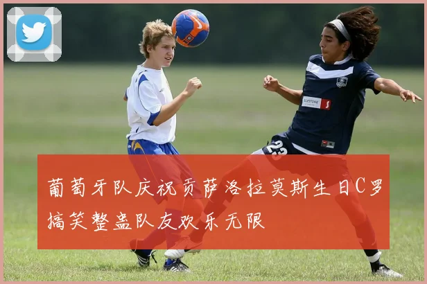 葡萄牙队庆祝贡萨洛拉莫斯生日C罗搞笑整蛊队友欢乐无限